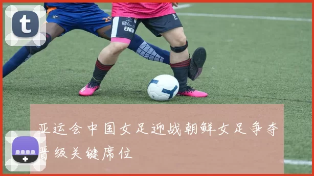 亚运会中国女足迎战朝鲜女足争夺晋级关键席位