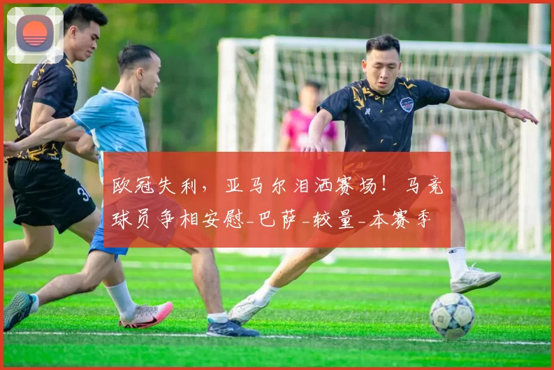 欧冠失利，亚马尔泪洒赛场！马竞球员争相安慰_巴萨_较量_本赛季