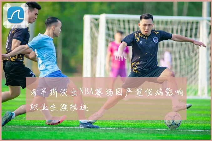 考辛斯淡出NBA赛场因严重伤病影响职业生涯轨迹