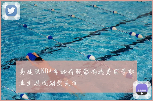 易建联NBA年龄存疑影响选秀前景职业生涯规划受关注