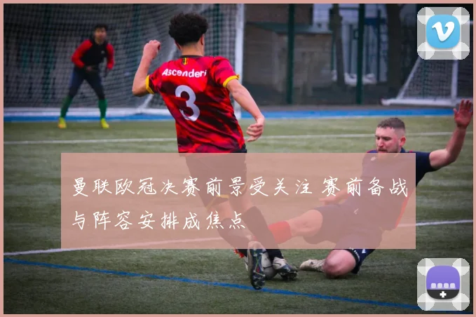 曼联欧冠决赛前景受关注 赛前备战与阵容安排成焦点