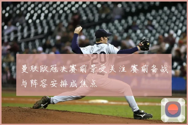曼联欧冠决赛前景受关注 赛前备战与阵容安排成焦点