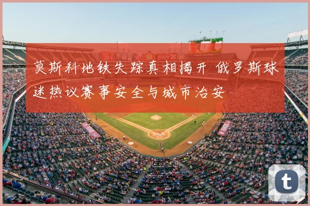莫斯科地铁失踪真相揭开 俄罗斯球迷热议赛事安全与城市治安